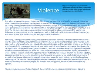 Violence 
http://www.dailymail.co.uk/news/article- 
2819568/Boy-middle-class-home-turned-loner-obsessed- 
zombie-video-games-Parents-court-teenage- 
classroom-killer-life.html 
This refers to areas within games that contain blood, gore and weapons. In GTA 5 (for an example), there are 
quite a lot of different weapons for the player to choose from. With these weapons, they can then decide to go 
on a killing rampage and murder whoever they want in various ways. Many people believe that this violence in 
video games makes people more violent in real life, as many teenagers play these types of games for hours at a 
time. The link above shows a newspaper article in which states that a boy who murdered his teacher was 
influenced by video games. It says he played games such as dark souls 2 which contains violence, however, he 
was found to have a personality disorder with psychopathic tendencies. 
Personally, I strongly believe that video games do not cause violent behaviour. There have been many studies 
into the case which too have found that there is no link between game violence and real world violence, and in 
cases such as when people who have played video games in the past and have gone to a cinema or another area 
and shot people for no reason, these people have pretty much all been found to have mental disorders and/or 
be psychopathic. I have played video games since I was 3 and over the years the majority of games I have played 
have had some form of violence in them, but I have no desire or intention to hurt or kill anyone, I even feel bad 
when I stand on a spider. Another final point to make is that the human race just naturally has a violent side to it, 
as does any animal as we need to be violent to catch prey and survive due to our race being omnivores, and if 
we look at our history, it becomes increasingly evident that we can be pretty violent. Hundreds, of wars have 
been fought in the past and countless people have died. Take Adolf Hitler for example. Was he inspired by GTA 5 
to cause the deaths of 60 million people? No. Violence is cause by power, nature or mental illnesses in my 
opinion. 
http://www.gamespot.com/articles/research-shows-no-link-between-video-game-violence/1100-6423385/ 
 