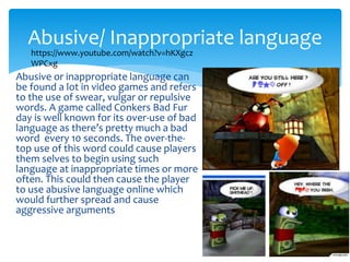 Abusive/ Inappropriate language 
https://www.youtube.com/watch?v=hKXgcz 
WPCxg 
Abusive or inappropriate language can 
be found a lot in video games and refers 
to the use of swear, vulgar or repulsive 
words. A game called Conkers Bad Fur 
day is well known for its over-use of bad 
language as there’s pretty much a bad 
word every 10 seconds. The over-the-top 
use of this word could cause players 
them selves to begin using such 
language at inappropriate times or more 
often. This could then cause the player 
to use abusive language online which 
would further spread and cause 
aggressive arguments 
 