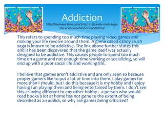 Addiction 
http://business.time.com/2013/11/15/candy-crush-saga-the- 
science-behind-our-addiction/ 
This refers to spending too much time playing video games and 
making your life revolve around them. A game called candy crush 
saga is known to be addictive. The link above further states this 
and it has been discovered that the game itself was actually 
designed to be addictive. This causes people to spend too much 
time on a game and not enough time working or socializing, so will 
end up with a poor social life and working life. 
I believe that games aren’t addictive and are only seen so because 
proper gamers like to put a lot of time into them. I play games for 
more than I should, but I do this because it is my hobby and I enjoy 
having fun playing them and being entertained by them. I don’t see 
this as being different to any other hobby – a person who would 
read books a lot at home has not gone to the extent of being 
described as an addict, so why are games being criticized? 
 