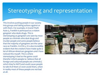 Stereotyping and representation 
This involves putting people in our society 
into groups and taking actions against or 
with them. For example, in Grand Theft 
Auto 5, Franklin is portrayed as a violent 
gangster who deals drugs. This is 
stereotyping as gangsters are seen by most 
people as criminals who deal drugs and 
murder people and some people believe 
that the majority of gangsters are the same 
race as Franklin. In GTA 5, It is also incredibly 
evident that the creators have made quite a 
lot of African-American gangsters and I have 
noticed this myself. This is where 
stereotyping is bad as the game could 
therefor inform people to believe that all 
foreign and coloured people are criminals ( 
which they’re NOT) and could cause people 
to talk ill of them or even avoid them, when 
in reality most of these people are not bad 
at all. 
 