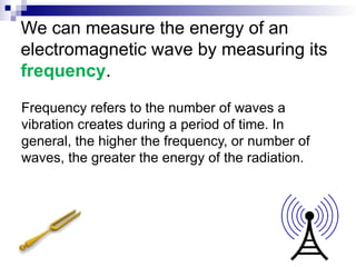 We can measure the energy of an
electromagnetic wave by measuring its
frequency.
Frequency refers to the number of waves a
vibration creates during a period of time. In
general, the higher the frequency, or number of
waves, the greater the energy of the radiation.
 