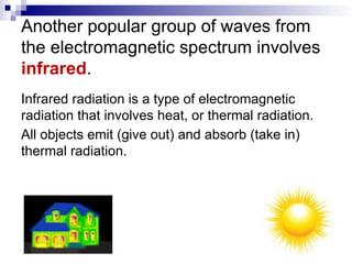 Another popular group of waves from
the electromagnetic spectrum involves
infrared.
Infrared radiation is a type of electromagnetic
radiation that involves heat, or thermal radiation.
All objects emit (give out) and absorb (take in)
thermal radiation.
 