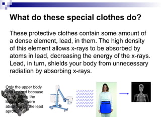 What do these special clothes do?
These protective clothes contain some amount of
a dense element, lead, in them. The high density
of this element allows x-rays to be absorbed by
atoms in lead, decreasing the energy of the x-rays.
Lead, in turn, shields your body from unnecessary
radiation by absorbing x-rays.
Only the upper body
was imaged because
x-rays hitting the
lower torso were
absorbed by the lead
apron.
 