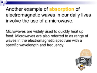 Another example of absorption of
electromagnetic waves in our daily lives
involve the use of a microwave.
Microwaves are widely used to quickly heat up
food. Microwaves are also referred to as range of
waves in the electromagnetic spectrum with a
specific wavelength and frequency.
 