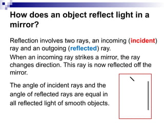 How does an object reflect light in a
mirror?
Reflection involves two rays, an incoming (incident)
ray and an outgoing (reflected) ray.
When an incoming ray strikes a mirror, the ray
changes direction. This ray is now reflected off the
mirror.
The angle of incident rays and the
angle of reflected rays are equal in
all reflected light of smooth objects.
 