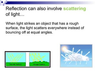 Reflection can also involve scattering
of light…
When light strikes an object that has a rough
surface, the light scatters everywhere instead of
bouncing off at equal angles.
 