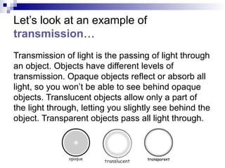 Let’s look at an example of
transmission…
Transmission of light is the passing of light through
an object. Objects have different levels of
transmission. Opaque objects reflect or absorb all
light, so you won’t be able to see behind opaque
objects. Translucent objects allow only a part of
the light through, letting you slightly see behind the
object. Transparent objects pass all light through.
 