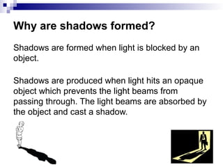 Why are shadows formed?
Shadows are formed when light is blocked by an
object.
Shadows are produced when light hits an opaque
object which prevents the light beams from
passing through. The light beams are absorbed by
the object and cast a shadow.
 