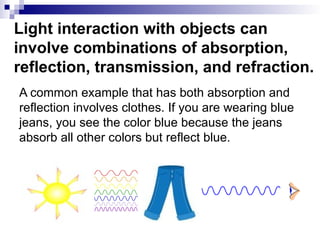 Light interaction with objects can
involve combinations of absorption,
reflection, transmission, and refraction.
A common example that has both absorption and
reflection involves clothes. If you are wearing blue
jeans, you see the color blue because the jeans
absorb all other colors but reflect blue.
 