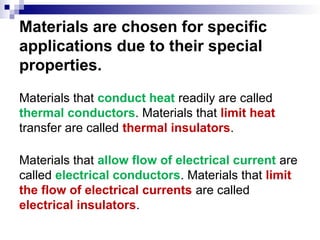 Materials are chosen for specific
applications due to their special
properties.
Materials that conduct heat readily are called
thermal conductors. Materials that limit heat
transfer are called thermal insulators.
Materials that allow flow of electrical current are
called electrical conductors. Materials that limit
the flow of electrical currents are called
electrical insulators.
 