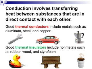 Conduction involves transferring
heat between substances that are in
direct contact with each other.
Good thermal conductors include metals such as
aluminum, steel, and copper.
Good thermal insulators include nonmetals such
as rubber, wood, and styrofoam.
 