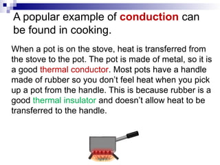 A popular example of conduction can
be found in cooking.
When a pot is on the stove, heat is transferred from
the stove to the pot. The pot is made of metal, so it is
a good thermal conductor. Most pots have a handle
made of rubber so you don’t feel heat when you pick
up a pot from the handle. This is because rubber is a
good thermal insulator and doesn’t allow heat to be
transferred to the handle.
 