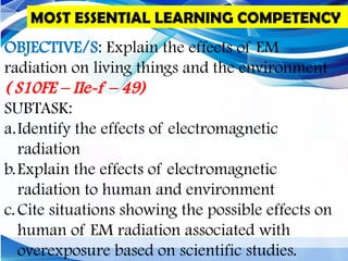 OBJECTIVE/S: Explain the effects of EM
radiation on living things and the environment
( S10FE – IIe-f – 49)
SUBTASK:
a.Identify the effects of electromagnetic
radiation
b.Explain the effects of electromagnetic
radiation to human and environment
c.Cite situations showing the possible effects on
human of EM radiation associated with
overexposure based on scientific studies.
MOST ESSENTIAL LEARNING COMPETENCY
 