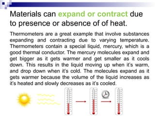 Materials can expand or contract due
to presence or absence of of heat.
Thermometers are a great example that involve substances
expanding and contracting due to varying temperature.
Thermometers contain a special liquid, mercury, which is a
good thermal conductor. The mercury molecules expand and
get bigger as it gets warmer and get smaller as it cools
down. This results in the liquid moving up when it’s warm,
and drop down when it’s cold. The molecules expand as it
gets warmer because the volume of the liquid increases as
it’s heated and slowly decreases as it’s cooled.
 