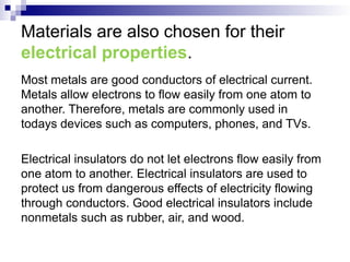 Materials are also chosen for their
electrical properties.
Most metals are good conductors of electrical current.
Metals allow electrons to flow easily from one atom to
another. Therefore, metals are commonly used in
todays devices such as computers, phones, and TVs.
Electrical insulators do not let electrons flow easily from
one atom to another. Electrical insulators are used to
protect us from dangerous effects of electricity flowing
through conductors. Good electrical insulators include
nonmetals such as rubber, air, and wood.
 