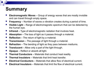 Summary
 Electromagnetic Waves – Group of energy waves that are mostly invisible
and can travel through empty space.
 Frequency – Number of waves a vibration creates during a period of time.
 Visible Light – Range of electromagnetic spectrum that can be detected by
the human eye.
 Infrared – Type of electromagnetic radiation that involves heat.
 Absorption – The loss of light as it passes through a material.
 Reflection – The return of light by a material.
 Transmission – The passage of light through a material.
 Refraction – The bending of light as they pass between mediums.
 Translucent – Allow only a part of the light through.
 Opaque – Reflect or absorb all light.
 Thermal Conductors – Materials that conduct heat readily.
 Thermal Insulators – Materials that limit heat transfer.
 Electrical Conductors – Materials that allow flow of electrical current.
 Electrical Insulators – Materials that limit the flow of electrical current.
 