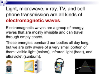 Light, microwave, x-ray, TV, and cell
phone transmission are all kinds of
electromagnetic waves.
Electromagnetic waves are a group of energy
waves that are mostly invisible and can travel
through empty space.
These energies bombard our bodies all day long,
but we are only aware of a very small portion of
them: visible light (colors), infrared light (heat), and
ultraviolet (sunburn).
 