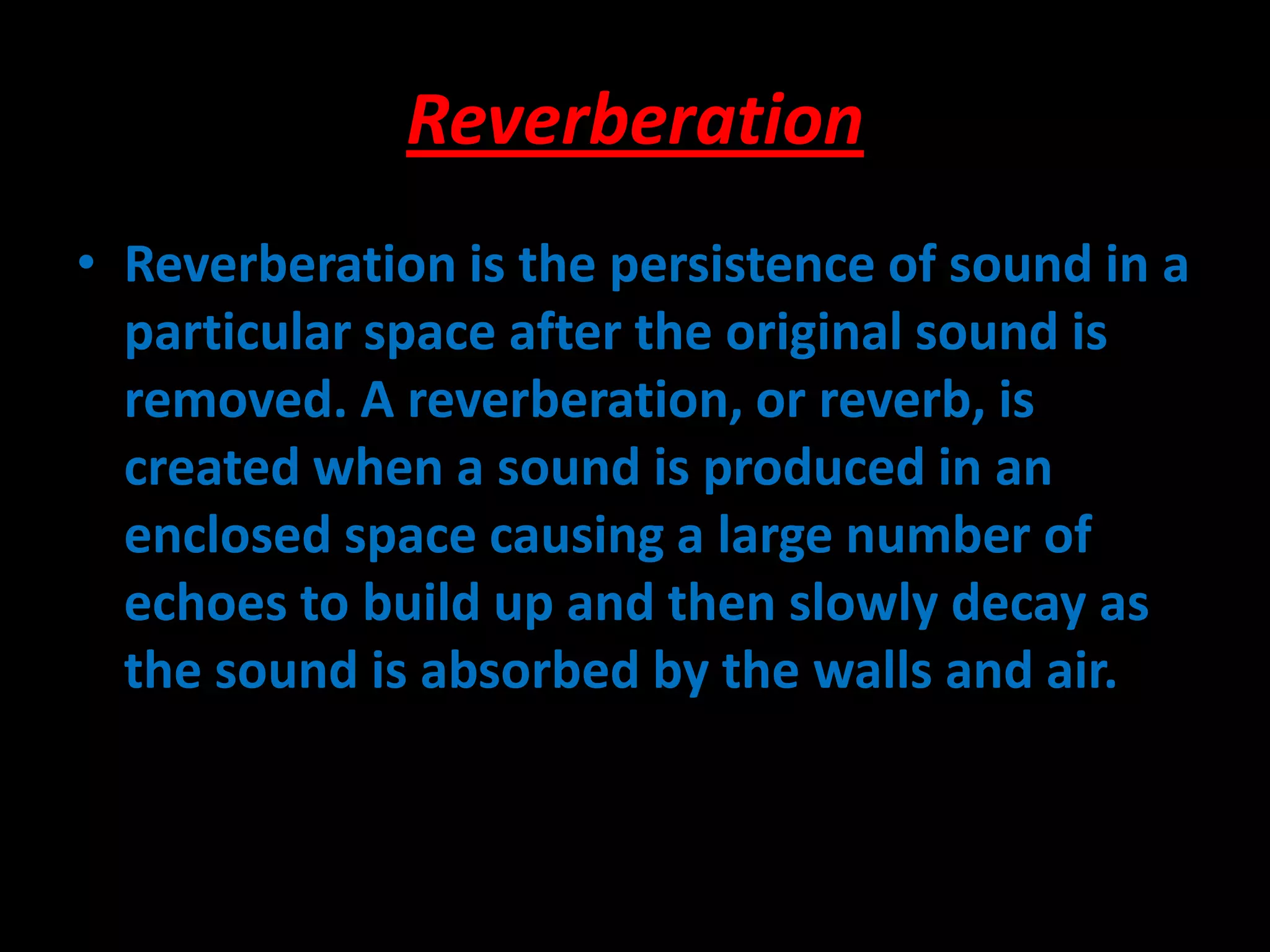 Reverberation
• Reverberation is the persistence of sound in a
particular space after the original sound is
removed. A reverberation, or reverb, is
created when a sound is produced in an
enclosed space causing a large number of
echoes to build up and then slowly decay as
the sound is absorbed by the walls and air.