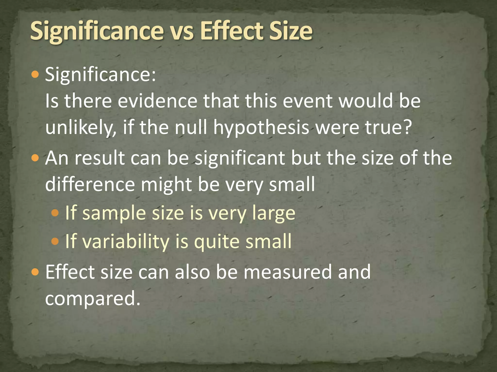  Significance: 
Is there evidence that this event would be 
unlikely, if the null hypothesis were true? 
 An result can be significant but the size of the 
difference might be very small 
 If sample size is very large 
 If variability is quite small 
 Effect size can also be measured and 
compared. 
 