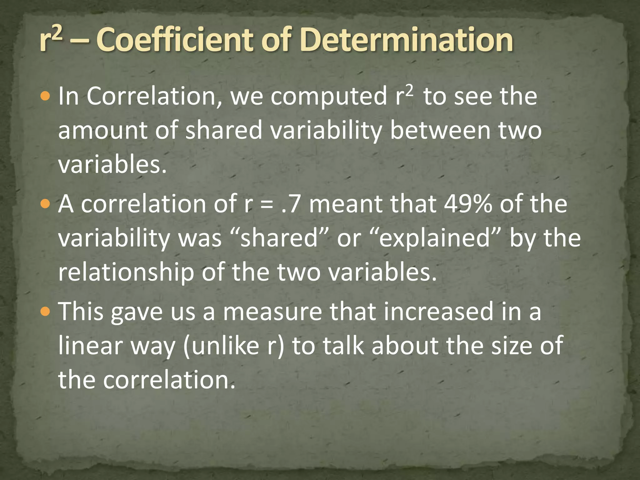  In Correlation, we computed r2 to see the 
amount of shared variability between two 
variables. 
 A correlation of r = .7 meant that 49% of the 
variability was “shared” or “explained” by the 
relationship of the two variables. 
 This gave us a measure that increased in a 
linear way (unlike r) to talk about the size of 
the correlation. 
 