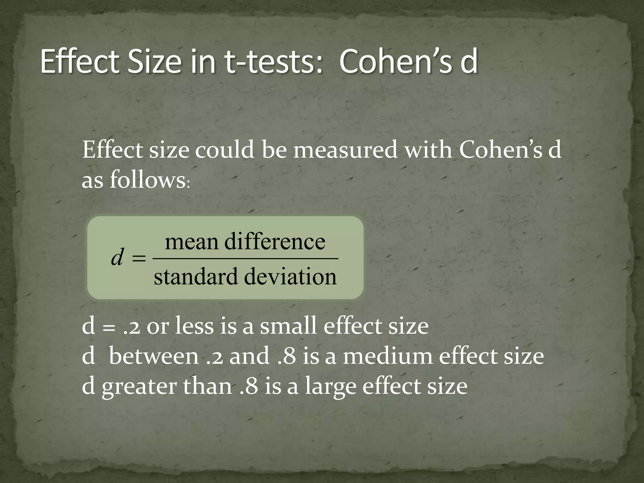Effect size could be measured with Cohen’s d 
as follows: 
mean difference 
standard deviation 
d  
d = .2 or less is a small effect size 
d between .2 and .8 is a medium effect size 
d greater than .8 is a large effect size 
 