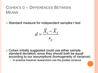 COHEN’S D – DIFFERENCES BETWEEN
MEANS
 Standard measure for independent samples t test
 Cohen initially suggested could use either sample
standard deviation, since they should both be equal
according to our assumptions (homogeneity of variance)
 In practice however researchers use the pooled variance
1 2
p
X X
d
s


 
