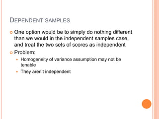 DEPENDENT SAMPLES
 One option would be to simply do nothing different
than we would in the independent samples case,
and treat the two sets of scores as independent
 Problem:
 Homogeneity of variance assumption may not be
tenable
 They aren’t independent
 