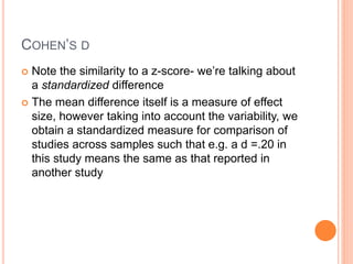 COHEN’S D
 Note the similarity to a z-score- we’re talking about
a standardized difference
 The mean difference itself is a measure of effect
size, however taking into account the variability, we
obtain a standardized measure for comparison of
studies across samples such that e.g. a d =.20 in
this study means the same as that reported in
another study
 
