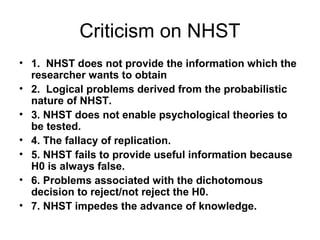 Criticism on NHST
• 1. NHST does not provide the information which the
researcher wants to obtain
• 2. Logical problems derived from the probabilistic
nature of NHST.
• 3. NHST does not enable psychological theories to
be tested.
• 4. The fallacy of replication.
• 5. NHST fails to provide useful information because
H0 is always false.
• 6. Problems associated with the dichotomous
decision to reject/not reject the H0.
• 7. NHST impedes the advance of knowledge.
 