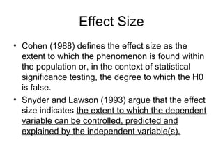 Effect Size
• Cohen (1988) defines the effect size as the
extent to which the phenomenon is found within
the population or, in the context of statistical
significance testing, the degree to which the H0
is false.
• Snyder and Lawson (1993) argue that the effect
size indicates the extent to which the dependent
variable can be controlled, predicted and
explained by the independent variable(s).
 