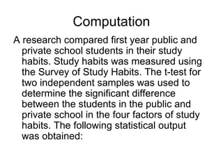 Computation
A research compared first year public and
private school students in their study
habits. Study habits was measured using
the Survey of Study Habits. The t-test for
two independent samples was used to
determine the significant difference
between the students in the public and
private school in the four factors of study
habits. The following statistical output
was obtained:
 