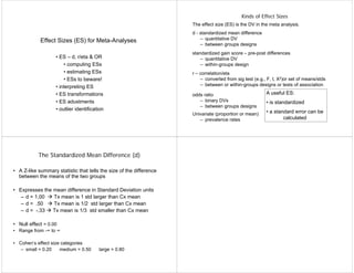 Effect Sizes (ES) for Meta-Analyses
• ES – d, r/eta & OR
• computing ESs
• estimating ESs
• ESs to beware!
• interpreting ES
• ES transformations
• ES adustments
• outlier identification
Kinds of Effect Sizes
The effect size (ES) is the DV in the meta analysis.
d - standardized mean difference
– quantitative DV
– between groups designs
standardized gain score – pre-post differences
– quantitative DV
– within-groups design
r – correlation/eta
– converted from sig test (e.g., F, t, X2)or set of means/stds
– between or within-groups designs or tests of association
odds ratio
– binary DVs
– between groups designs
Univariate (proportion or mean)
– prevalence rates
A useful ES:
• is standardized
• a standard error can be
calculated
The Standardized Mean Difference (d)
• A Z-like summary statistic that tells the size of the difference
between the means of the two groups
• Expresses the mean difference in Standard Deviation units
– d = 1.00  Tx mean is 1 std larger than Cx mean
– d = .50  Tx mean is 1/2 std larger than Cx mean
– d = -.33  Tx mean is 1/3 std smaller than Cx mean
• Null effect = 0.00
• Range from -∞ to ∞
• Cohen’s effect size categories
– small = 0.20 medium = 0.50 large = 0.80
 
