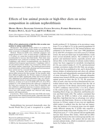 Kidney International, Vol. 57 (2000), pp. 1115–1123




Effects of low animal protein or high-ﬁber diets on urine
composition in calcium nephrolithiasis
MICHEL ROTILY, FRANCOISE LEONETTI, CECILIA IOVANNA, PATRICE BERTHEZENE,
                   ¸      ´
PATRICIA DUPUY, ALAIN VAZI, and YVON BERLAND
Centre d’Investigations Clinique, Sainte Marguerite, APHM-INSERM; ORS PACA-INSERM U379; Service de Nephrologie,
                                                                                                    ´
  ˆ
Hopital Sainte-Marguerite; and INSERM U315, Marseille, France




Effects of low animal protein or high-ﬁber diets on urine com-           health problem [2, 3]. Estimates of its prevalence range
position in calcium nephrolithiasis.                                     from 1% to as high as 5% in the general population of
   Background. The purpose of this article is to evaluate the
impact of low protein and high ﬁber intakes on risk factors of
                                                                         industrialized countries [4, 5]. The annual incidence was
stone recurrence in idiopathic calcium stone formers (ICSFs).            estimated to be between 1 and 3 per 1000 inhabitants
   Methods. Ninety-six ICSFs were randomly assigned a low                [4, 6], with 50% of relapses every four years [7]. Calcium
animal protein diet ( 10% of total energy), a high-ﬁber diet             stones, the most prevalent type of nephrolithiasis, result
( 25 g/day), or a usual diet (control group); all patients were          from several metabolic defects. The combined role of
recommended to increase their ﬂuid intake. Their daily urine
compositions were analyzed at baseline and at four months.               genetic and nutritional factors, especially protein and
Compliance with dietary recommendations was checked by                   dietary ﬁber, in the formation of calcium oxalate kidney
validated food frequency questionnaires. Compliance with to-             stones has been suggested in metabolic investigations
tal and animal protein intakes was assessed by 24-hour urea              [8–12], case control studies [3, 13–17], and international
and sulfate outputs, respectively. The nutritional intervention          ecologic correlation studies [18–20]. Only one prospec-
(oral instructions, written leaﬂet, phoning) and food assessment
were carried out by a research dietitian.                                tive study has been published so far, and it showed that
   Results. At baseline, diets and the daily urine composition           dietary intakes of animal protein and, above all, calcium
did not differ between the three groups. At four months, while           were directly and independently associated with the risk
diets differed signiﬁcantly, the 24-hour output of calcium and           of stone formation [21]. However, although idiopathic
oxalate did not differ signiﬁcantly within and between groups
                                                                         calcium stone formers (ICSFs) are encouraged to reduce
after adjustment for potential confounders (age, sex, and per-
sonal and family history of calcium stones) and baseline values.         animal protein in their diet [6, 22, 23], the protective
However, as many as 12 out of 31 ICSFs (95% CI, 22 to 58%)               effect of such a diet has not been demonstrated by con-
assigned to a low animal protein diet achieved a reduction in            trolled clinical trials. One trial showed that the risk of
the urine urea excretion rate of more than 50 mmol/day and               stone recurrence in the dietary intervention group was
also exhibited a signiﬁcant decrease in urinary calcium excre-
tion that averaged 1.8 mmol/day. A signiﬁcant correlation be-
                                                                         5.6 [95% conﬁdence interval (CI), 1.2 to 26.1], relative
tween urea and calcium outputs was observed only among                   to the control group, after adjustment for possible con-
patients with hypercalciuria.                                            founding effects of age, sex, education, and baseline pro-
   Conclusions. These results show that only ICSFs who mark-             tein and ﬂuid intake [24]. The authors concluded that
edly decrease their animal protein intake, especially those with         the advice for ICSFs to follow a low animal protein,
hypercalciuria, can expect to beneﬁt from dietary recommenda-
tions.
                                                                         high-ﬁber, high-ﬂuid diet has no advantage over advice
                                                                         to increase only ﬂuid intake. However, in that study, the
                                                                         decrease in 24-hour output of urea was not signiﬁcant,
                                                                         which makes it unlikely that the diet had any impact.
  Nephrolithiasis has increased dramatically since the
                                                                         Also, the incidence of a recurrent stone was not signiﬁ-
Second World War [1] and is recognized as a public
                                                                         cantly different among the 32 ICSFs who reported a
                                                                         mean protein intake lower than 70 g/day (6.6 vs. 3 out of
Key words: renal stones, urinary lithiasis, ﬁber diet, kidney calculi,   100 person years, P 0.24); patients did not signiﬁcantly
idiopathic stone formers.                                                increase their dietary ﬁber intake, which did not differ
Received for publication February 4, 1999
                                                                         signiﬁcantly between the intervention group and the con-
and in revised form October 7, 1999                                      trol group. Furthermore, the authors did not take into
Accepted for publication October 11, 1999                                account calcium intake, which is considered a protective
© 2000 by the International Society of Nephrology                        factor by Curhan et al [21].

                                                                     1115
 