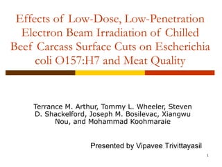 Effects of Low-Dose, Low-Penetration Electron Beam Irradiation of Chilled Beef Carcass Surface Cuts on Escherichia coli O157:H7 and Meat Quality Terrance M. Arthur, Tommy L. Wheeler, Steven D. Shackelford, Joseph M. Bosilevac, Xiangwu Nou, and Mohammad Koohmaraie Presented by Vipavee Trivittayasil 