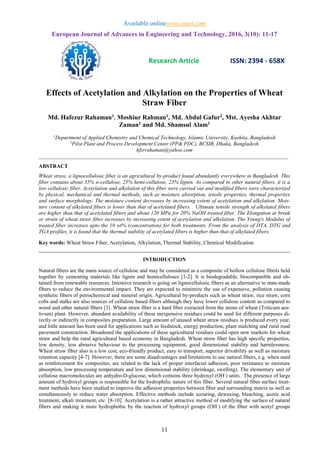 Available onlinewww.ejaet.com
European Journal of Advances in Engineering and Technology, 2016, 3(10): 11-17
Research Article ISSN: 2394 - 658X
11
Effects of Acetylation and Alkylation on the Properties of Wheat
Straw Fiber
Md. Hafezur Rahaman1, Moshiur Rahman1, Md. Abdul Gafur2, Mst. Ayesha Akhtar
Zaman1 and Md. Shamsul Alam1
1
Department of Applied Chemistry and Chemical Technology, Islamic University, Kushtia, Bangladesh
2
Pilot Plant and Process Development Center (PP& PDC), BCSIR, Dhaka, Bangladesh
hfzrrahaman@yahoo.com
_____________________________________________________________________________________________
ABSTRACT
Wheat straw, a lignocellulosic fiber is an agricultural by-product found abundantly everywhere in Bangladesh. This
fiber contains about 35% α-cellulose, 25% hemi-cellulose, 23% lignin. As compared to other natural fibers, it is a
low cellulosic fiber. Acetylation and alkylation of this fiber were carried out and modified fibers were characterized
by physical, mechanical and thermal methods, such as moisture absorption, tensile properties, thermal properties
and surface morphology. The moisture content decreases by increasing extent of acetylation and alkylation. Mois-
ture content of alkylated fibers is lower than that of acetylated fibers. Ultimate tensile strength of alkylated fibers
are higher than that of acetylated fibers and about 120 MPa for 20% NaOH treated fiber. The Elongation at break
or strain of wheat straw fiber increases by increasing extent of acetylation and alkylation. The Young's Modulus of
treated fiber increases upto the 10 wt% (concentration) for both treatments. From the analysis of DTA, DTG and
TGA profiles, it is found that the thermal stability of acetylated fibers is higher than that of alkylated fibers.
Key words: Wheat Straw Fiber, Acetylation, Alkylation, Thermal Stability, Chemical Modification
_____________________________________________________________________________________
INTRODUCTION
Natural fibers are the main source of cellulose and may be considered as a composite of hollow cellulose fibrils held
together by cementing materials like lignin and hemicelluloses [1-2]. It is biodegradable, biocompatible and ob-
tained from renewable resources. Intensive research is going on lignocellulosic fibers as an alternative to man-made
fibers to reduce the environmental impact. They are expected to minimize the use of expensive, pollution causing
synthetic fibers of petrochemical and mineral origin. Agricultural by-products such as wheat straw, rice straw, corn
cobs and stalks are also sources of cellulose based fibers although they have lower cellulose content as compared to
wood and other natural fibers [3]. Wheat straw fiber is a hard fiber extracted from the stems of wheat (Triticum aes-
tivum) plant. However, abundant availability of these inexpensive residues could be used for different purposes di-
rectly or indirectly in composites preparation. Large amount of unused wheat straw residues is produced every year,
and little amount has been used for applications such as feedstock, energy production, plant mulching and rural road
pavement construction. Broadened the applications of these agricultural residues could open new markets for wheat
straw and help the rural agricultural based economy in Bangladesh. Wheat straw fiber has high specific properties,
low density, less abrasive behaviour to the processing equipment, good dimensional stability and harmlessness.
Wheat straw fiber also is a low cost, eco-friendly product, easy to transport, superior drivability as well as moisture
retention capacity [4-7]. However, there are some disadvantages and limitations to use natural fibers, e.g. when used
as reinforcement for composites, are related to the lack of proper interfacial adhesion, poor resistance to moisture
absorption, low processing temperature and low dimensional stability (shrinkage, swelling). The elementary unit of
cellulose macromolecules are anhydro-D-glucose, which contains three hydroxyl (OH-
) units. The presence of large
amount of hydroxyl groups is responsible for the hydrophilic nature of this fiber. Several natural fiber surface treat-
ment methods have been studied to improve the adhesion properties between fiber and surrounding matrix as well as
simultaneously to reduce water absorption. Effective methods include scouring, dewaxing, bleaching, acetic acid
treatment, alkali treatment, etc. [8-10]. Acetylation is a rather attractive method of modifying the surface of natural
fibers and making it more hydrophobic by the reaction of hydroxyl groups (OH-
) of the fiber with acetyl groups
 