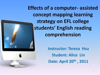 Effects of a computer- assisted
   concept mapping learning
     strategy on EFL college
    students’ English reading
         comprehension

        Instructor: Teresa Hsu
          Student: Alice Lin
        Date: April 20th , 2011

                                  1
 