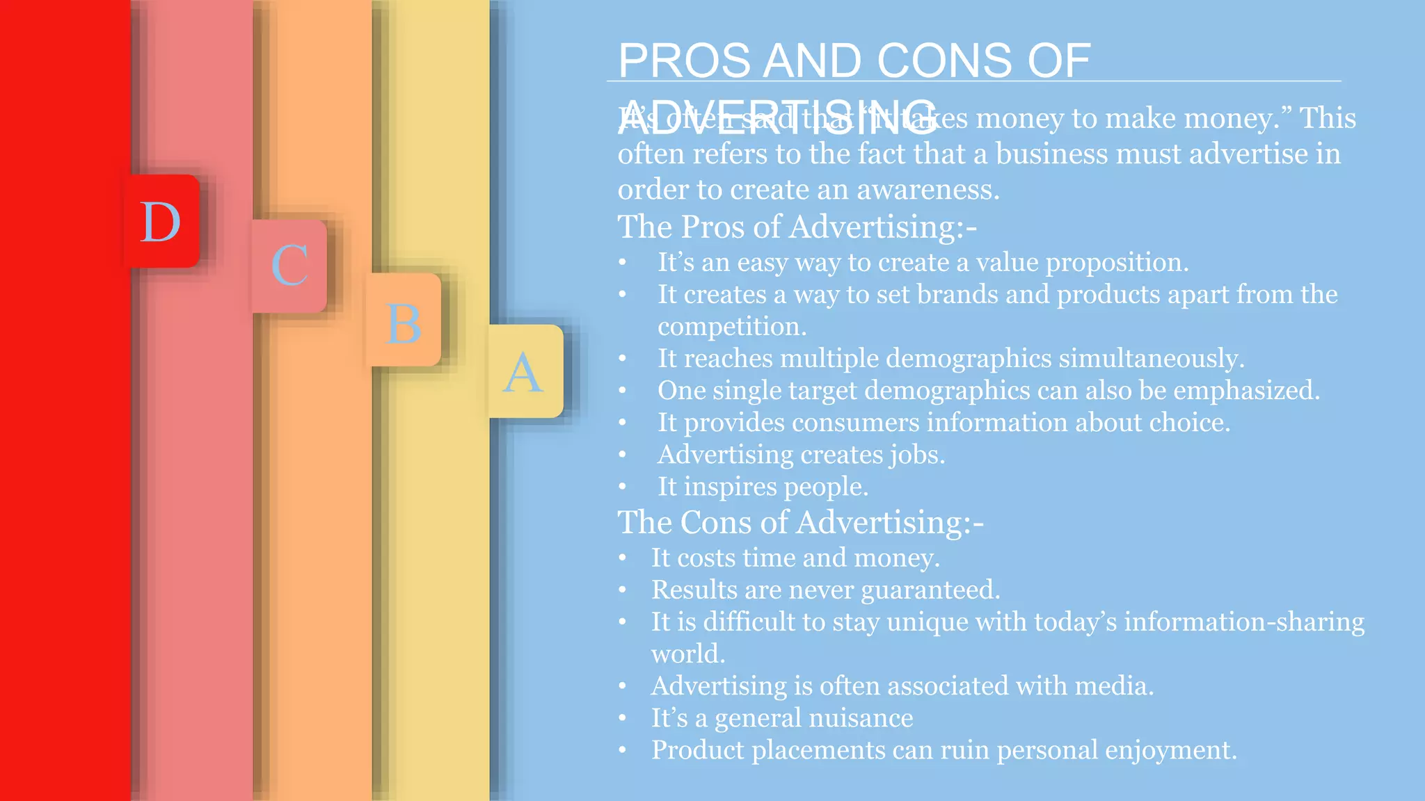 B
C
D
A
PROS AND CONS OF
ADVERTISING
It’s often said that “it takes money to make money.” This
often refers to the fact that a business must advertise in
order to create an awareness.
The Pros of Advertising:-
• It’s an easy way to create a value proposition.
• It creates a way to set brands and products apart from the
competition.
• It reaches multiple demographics simultaneously.
• One single target demographics can also be emphasized.
• It provides consumers information about choice.
• Advertising creates jobs.
• It inspires people.
The Cons of Advertising:-
• It costs time and money.
• Results are never guaranteed.
• It is difficult to stay unique with today’s information-sharing
world.
• Advertising is often associated with media.
• It’s a general nuisance
• Product placements can ruin personal enjoyment.
 