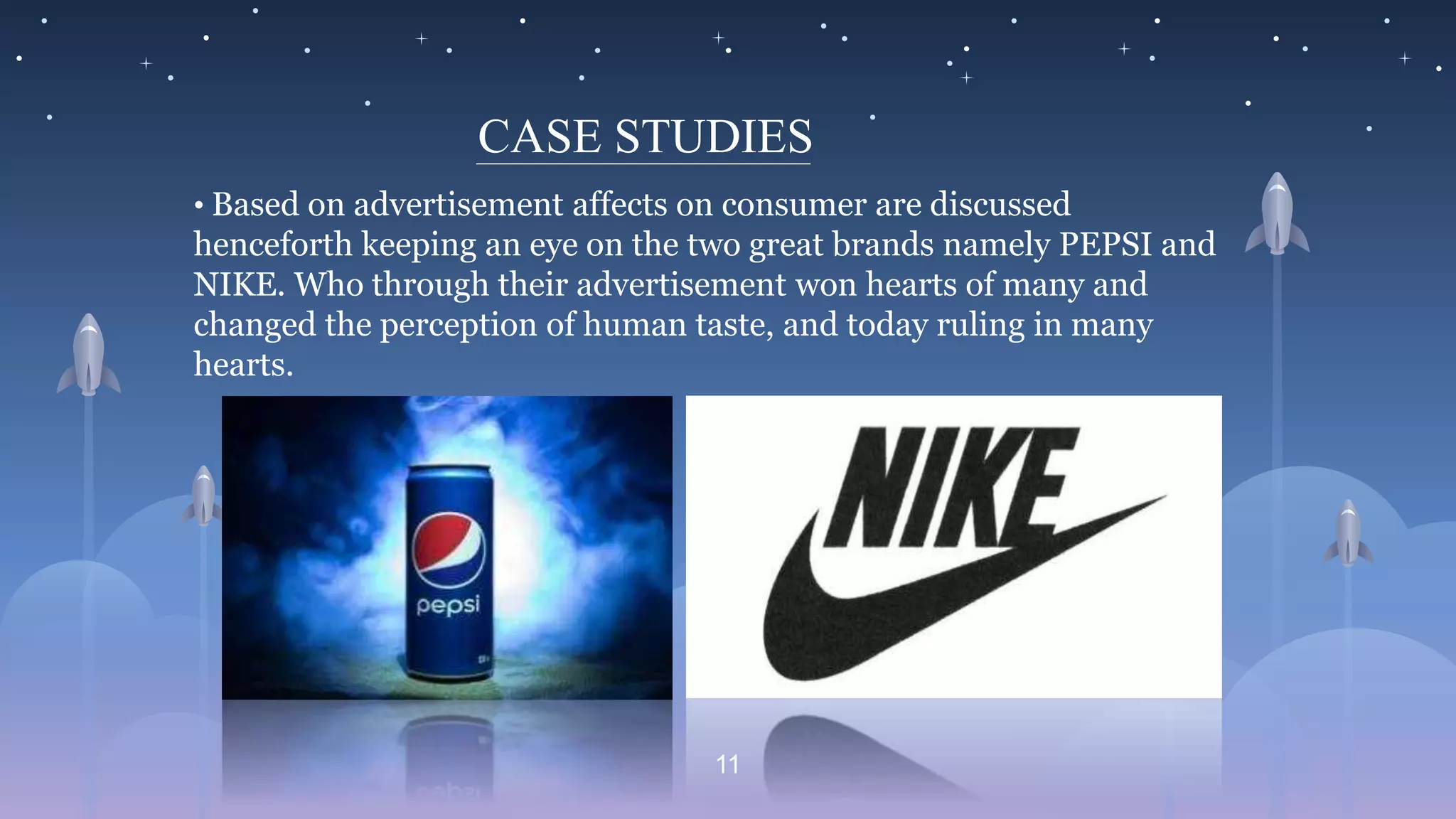 11
CASE STUDIES
• Based on advertisement affects on consumer are discussed
henceforth keeping an eye on the two great brands namely PEPSI and
NIKE. Who through their advertisement won hearts of many and
changed the perception of human taste, and today ruling in many
hearts.
 