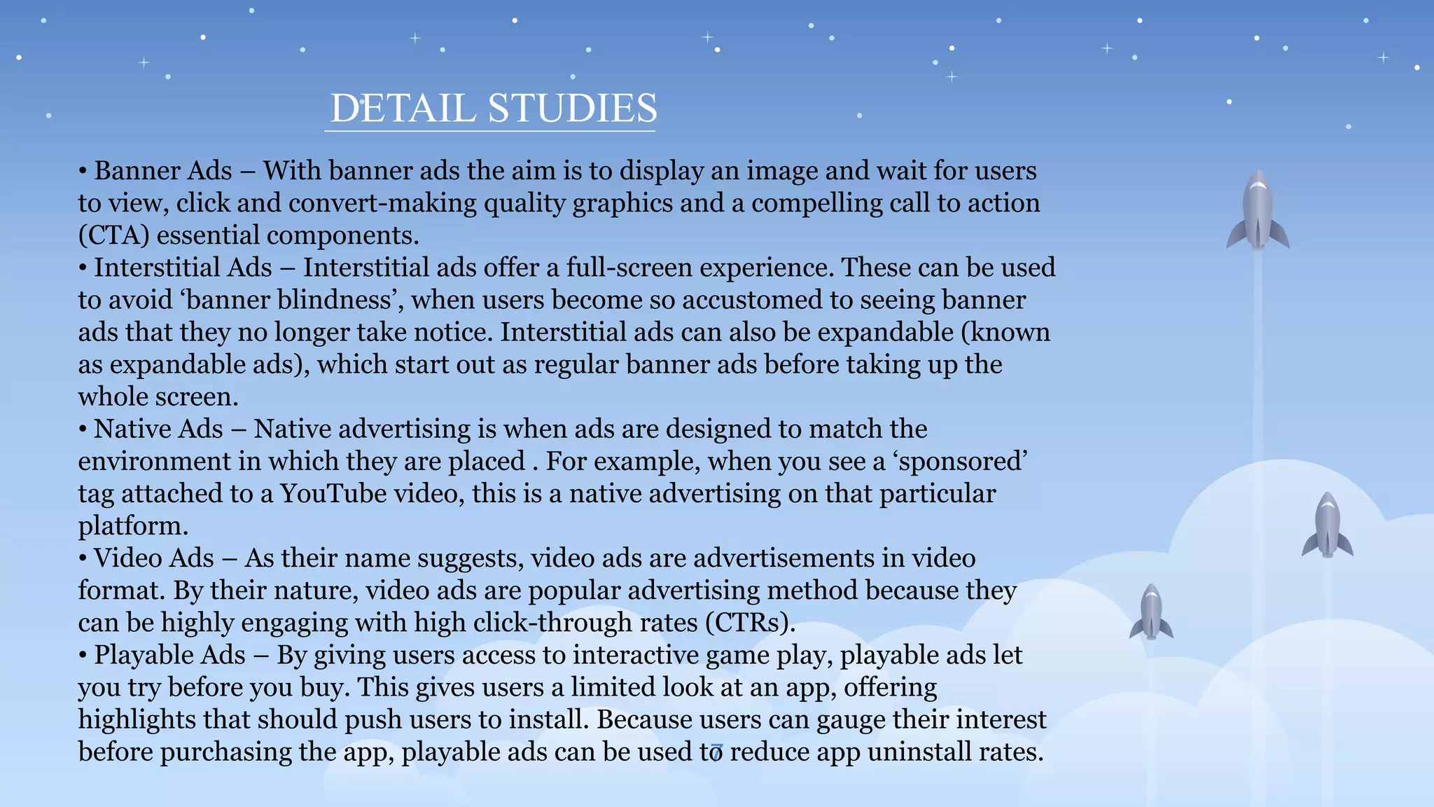 7
DETAIL STUDIES
• Banner Ads – With banner ads the aim is to display an image and wait for users
to view, click and convert-making quality graphics and a compelling call to action
(CTA) essential components.
• Interstitial Ads – Interstitial ads offer a full-screen experience. These can be used
to avoid ‘banner blindness’, when users become so accustomed to seeing banner
ads that they no longer take notice. Interstitial ads can also be expandable (known
as expandable ads), which start out as regular banner ads before taking up the
whole screen.
• Native Ads – Native advertising is when ads are designed to match the
environment in which they are placed . For example, when you see a ‘sponsored’
tag attached to a YouTube video, this is a native advertising on that particular
platform.
• Video Ads – As their name suggests, video ads are advertisements in video
format. By their nature, video ads are popular advertising method because they
can be highly engaging with high click-through rates (CTRs).
• Playable Ads – By giving users access to interactive game play, playable ads let
you try before you buy. This gives users a limited look at an app, offering
highlights that should push users to install. Because users can gauge their interest
before purchasing the app, playable ads can be used to reduce app uninstall rates.
 