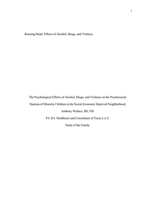 Running Head: Effects of Alcohol, Drugs, and Violence <br />The Psychological Effects of Alcohol, Drugs, and Violence on the Psychosocial Stamina of Minority Children in the Social-Economic Deprived Neighborhood<br />Anthony Wallace, BS, ND<br />P.C.D.I. Healthcare and Consultants of Texas L.L.C<br />Study of the Family<br />                                         <br />            Effects of Alcohol, Drugs, and Violence <br />                               <br />ABSTRACT<br />The psychological effects of alcohol, drugs, and violence on the psychosocial stamina of minority children in the social-economic deprived neighborhood. This topic not only helped me to relate to the actual activities that happened in the intercity.  The effects of drugs, alcohol, and violence on young children especially minority children is greatly devastating not only in their lives but also to future generation around them.  The fact that our African American children are getting their examples of life from the streets is not only a fact that crime will continue to increase but also there must be a way to stop this cycle of depriving our young children of making a future for themselves and also building positive communities.  <br />Key Words: Children, Education Psychology, Alcohol Disorders, Child Development<br />                                                             <br />    <br />           Effects of Alcohol, Drugs, and Violence <br />Introduction<br />In this article, there are over 5 (five) good articles from previous studies that can relate not only to the opposing side, which are generally people that have criticized government assistance but have not seen the hardships of those children and their cognitive stressors.  The other side of the issue will be the agreeing side or the side that can relate to the terror of these children.  I would like to express the points of the innocent children and not just what the study were comparing, real life experience.  Some children walk through 3 sometimes 4 gang territories to get to school with hopes of making it home another day.  <br />The topic in question is in this essay, elaborates on how a child can survive this type of neighborhood and yet still continue to have great cognitive skills and psychomotor skills.  In the past studies, the test referred to as an IQ test were given in one study to 4-year-old children that were born by mothers that were social economically deprived and either used alcohol or some type of addictive substance.  <br />The study entitled “Prenatal Exposure to Alcohol, Caffeine, Tobacco, and Aspirin: Effects on Fine and Gross Motor Performance in 4 yr old Children” explained how mental health personnel conducted the study in an actual hospital system.  The studies were conducted to figure out the effects of substance abuse on unborn fetus and premature babies.  <br />    Effects of Alcohol, Drugs, and Violence<br />Methods<br />In the method, section of the study tells the reader about 85% out of 100% of married Anglo-Saxon prenatal women consented to participate in the study.  It was found that the substances or drugs that the mothers consume were discovered in the baby’s circulatory system (Streissguth, Martin, & Horst pg 2).  The study did not show the effects of those drugs on mothers that participated or how their babies condition.  The study chose more four (4) yr old children to compare what the outcome of the study would have been.  Therefore, the conclusion would not only set the results totally off in its deviations but it made the study to my point of view incomplete or inconclusive. I believe that if a study is going to be completed on certain individuals and populations based on radical and social demographics including poverty-stricken neighborhoods then the conclusion should be there with the original participants.  The study that coordinates the same meanings of study or similar outcomes would be “The Protection and Vulnerability Processes Relevant for Early Onset of Substance Use.<br />Prior Research<br />The study entitled “A test among African American Children.”  In this study, school age children from ages 10 and 11 were asked to answer questions on a lab top in which, the psychologist or administrator would ask questions and the child would answer using the numerical key pad provided by the test administrator. <br />    Effects of Alcohol, Drugs, and Violence <br />This notion of testing can be perceived as bias to other researchers and the child that is cognitively challenged. It gives favoritism to those that have higher IQ scores.  The participants in the study were 422 students 54% girls and 46% boys and the testing were conducted in two different states.  The conduction of the study took place in the participants’ home, which were mostly African American single parent homes or children cared for by close siblings and not the birth parents.   I have some concerns about this study regardless of its intended study results.  The fact, that the administrator could have done the testing in a more controlled environment such as the participant’s school, recreation center, etc.  The other issues were that the administrator stated in the study “The interviewer would answer the question of the child,” this could mean in my point of view: that the child was help in his/her answering of the question given by the administrator to produce a result that is not true. <br />According to both of the studies mention they all similar. There were no changes in the null hypothesis that the effects of substance abuse can hurt the child’s cognitive ability to learn and comprehend school work but also will exhibit evidence of physical disability with either FAS (Fetal Alcohol Syndrome), Developmental Delays, etc.  All of my research has not only focused on the pediatric population but also the effects of the parent’s behavior model towards the child’s goals and behavior change within themselves.  The studies and articles show how the effects of the home actually affect the child’s learning ability and social growth.<br />    Effects of Alcohol, Drugs, and Violence <br />Research Question/ Proposal<br />The question is why, when, and how the effects of the parent’s dangerous behavior is going to stop.  The studies only shows in my opinion do not show a true result but what the psychologist or test administrators want the public to know.  The reason why I came to the conclusion or the comparison is that the studies could have been done differently in both cases especially the case of the Premature Exposure of Alcohol, Caffeine, Tobacco, and Aspirin.  This study to me is incomplete and inconclusive due to the methods used to gather the results.  The fact that the study compared more 4 yr old children to the original participants that were in the study makes this study non-reliant.  The population sample should have been determined in the planning stages. <br /> I personally would have started and finished with the same participants.  When adding more participants to the control group there is a big chance of error that will come into play.  The reasons for the conclusion statement, the mother could be doing other drugs as illustrated in the study as a potential error.  The next issue is (concern with the same study) the support from the medical data that supports the claim. For example, getting subjective data such as the mother urinalysis sample, blood work, and conducting one on one client interviewing every other prenatal visit, to test for other drugs.  Other test can be conducted to survey the mother’s drug use such as amniocentesis, sonograms, and vaginal wet preps.  <br />    Effects of Alcohol, Drugs, and Violence <br />This is mainly to make sure there is no harm done the baby’s progress as the mother continues to smoke, drink, or use recreational drugs.  In other words, there could have been more supportive and descriptive measures to make the results stronger. <br />The study entitled “African American children with Protection and Vulnerability Processes Relevant for Early Onset of Substance Abusequot;
.  I believe the study was good in content but the study could have shown more promise than illustrated.  The study could have given students or participants the wrong or right answer strikes me as trouble waiting to happen because the administrator stated, “we helped the student”.  In my preference, I would have given a written test with games that relate to the child’s grade level.  The test should have been easier to access and manage without the administrator’s assistance.  <br />The test should been given in a more controlled environment rather than the child’s home.  The child may not concentrate on the examiners questions with comfort with fear of physical harm, teased, or tested once the administrator leaves the participants home. Mostly the child is wondering someone wants to study me or the fact that a psychologist comes to see me in my home will be quite embarrassing too, due to other siblings that do not understand.  The child will be teased and taunted for wanting to participant in the study.  <br />  <br />            Effects of Alcohol, Drugs, and Violence <br />Conclusion<br />If the child takes the examination in the home, the results may not be as accurate as if the test was conducted in a more controlled environment. For example, if the question were directed towards the child’s behavior in school or the parents smoking, alcohol, or drug paraphernalia habits and the answers would possibly get the child into trouble. So, the truth is not told due to fear.  The administrator again should have asked for a more control environment for the child’s safety and promote confidence.<br />In conclusion, we can choose to promote health by educating all women of color and nationalities to take pride in caring for their unborn children.  We can urge congress and civic leader to develop more program that aid in preventing drug use in our lower to middle class neighborhoods. We can take our voice to many level of government by seeking funds to open refuge centers, provide education material, and perform community outreach.  This will not only reduce the rate of developmental or retarded children but it will provide a better tomorrow for the unborn child. <br />    Effects of Alcohol, Drugs, and Violence <br />References<br />Wills, A. Thomas, Gibbon, X. Frederick Gerrard, Meg, Brody, Gene. (2000)<br />“Protection and Vulnerability Processes Relevant for Early Onset of Substance Use: A Test among African American Children”, Pg 253 - 255<br />Barr, M. Helen, Darby, L. Betty, Streissguth, P. Ann, Sampson, D. Paul. (1990)<br />Premature Exposure to Alcohol, Caffeine, Tobacco, and Aspirin:  Effects on Fine and Gross Motor Performance in 4-year-old Children, pgs 339 - 341<br />Hansen, Marsali, Litzelman, Ann, Milspaw, Ashley, Marsh, T. Diane (2004)<br />Approaches to Serious Emotional Disturbance: Involving Multiple System, Pgs 457 - 463<br />Robertson, J. Marjorie (1991).Homeless Women, the Role of Alcohol and Other Drug Use, Pgs 1198 - 1203<br />Cruz, Y. Iris, Dunn, E. Michael (2003). Lowering Risk for Early Alcohol Use by Challenging Alcohol Expectancies in Elementary School Children, Pgs 493 - 496<br /> <br /> <br />