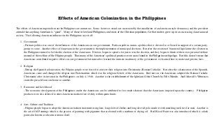 Effects of American Colonization in the Philippines
The effects of American imperialism on the Philippines are numerous. Some, however, stand out, most notably the installation of an American-style democracy and the prevalent
attitude that anything American is “good”. Many of those in lowland Philippines, and most of the Christian population, for that matter, grew up in an increasing Americanized
society. The following American influence in the Philippines says it all:
1. Government
-Partisan politics was one of the influences of the Americans on our government. Partisan politics means a politics that is devoted to or biased in support of a certain party,
group or cause. Another effect of Americans in the government is the implementation of municipal elections. But after the creation of bicameral legislature, the election in
the Philippines turned to be like the election of the Americans. Electors began to spend a lot just to win the election, and they began to think of their own personal welfare
instead of the welfare of the Filipino people. Thus many of the American’s political practices were soon found in the Philippine archipelago. But this doesn’t mean that
Americans contributed negative effects on our government but instead we learned the intricate machinery of the government, we learned how to make and governs laws.
2. Religion
-During the Spanish colonization, the Filipino people were forced to convert their religion into Christianity (Roman Catholic). But after the colonization of the Spanish,
Americans came and changed the religion into Protestantism which was the religious beliefs of the Americans. But later on, the Americans adopted the Roman Catholic
Christianity after its invasion in the Philippines on July 4, 1946. Another is the establishment of the Iglesiani Cristo Church by Felix Manalo. And Jehovah’s Witnesses
started to preach from one house to another.
3. Economic and Livelihood
-The economic development of the Philippines under the Americans can be attributed to free trade relations that the Americans imposed upon the country.
products were also allowed to enter American markets free of duty within quota limits.

Philippine

4. Arts, Culture and Tradition
-Filipino people began to adopt the American fashion statement using hats, long sleeved clothes and long sleeved polo inside it with matching neck ties for men. Another is
the art of Oil Paintings which is the process of painting with pigments that are bound with a medium of drying oil. Red Blood Paint was also introduced which is a dark
paint,also known as alizarin crimson chool.

 