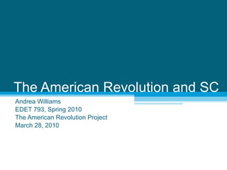The American Revolution and SC Andrea Williams EDET 793, Spring 2010 The American Revolution Project March 28, 2010 