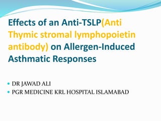 Effects of an Anti-TSLP(Anti
Thymic stromal lymphopoietin
antibody) on Allergen-Induced
Asthmatic Responses
 DR JAWAD ALI
 PGR MEDICINE KRL HOSPITAL ISLAMABAD
 