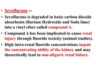 • Sevoflurane :-
• Sevoflurane is degraded in basic carbon dioxide
absorbents (Barium Hydroxide and Soda lime)
into a vinyl ether called compound A.
• Compound A has been implicated to cause renal
injury through fluoride toxicity (animal studies).
• High intra-renal fluoride concentrations impair
the concentrating ability of the kidney and may
theoretically lead to non-oliguric renal failure.
 
