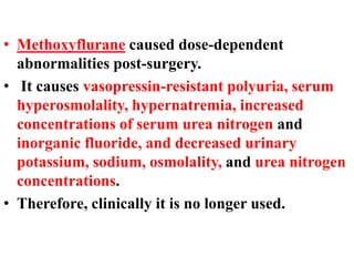• Methoxyflurane caused dose-dependent
abnormalities post-surgery.
• It causes vasopressin-resistant polyuria, serum
hyperosmolality, hypernatremia, increased
concentrations of serum urea nitrogen and
inorganic fluoride, and decreased urinary
potassium, sodium, osmolality, and urea nitrogen
concentrations.
• Therefore, clinically it is no longer used.
 