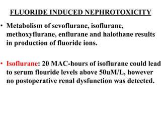 FLUORIDE INDUCED NEPHROTOXICITY
• Metabolism of sevoflurane, isoflurane,
methoxyflurane, enflurane and halothane results
in production of fluoride ions.
• Isoflurane: 20 MAC-hours of isoflurane could lead
to serum flouride levels above 50uM/L, however
no postoperative renal dysfunction was detected.
 