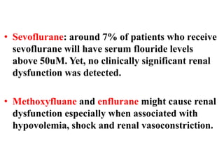 • Sevoflurane: around 7% of patients who receive
sevoflurane will have serum flouride levels
above 50uM. Yet, no clinically significant renal
dysfunction was detected.
• Methoxyfluane and enflurane might cause renal
dysfunction especially when associated with
hypovolemia, shock and renal vasoconstriction.
 