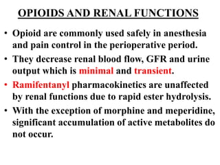 OPIOIDS AND RENAL FUNCTIONS
• Opioid are commonly used safely in anesthesia
and pain control in the perioperative period.
• They decrease renal blood flow, GFR and urine
output which is minimal and transient.
• Ramifentanyl pharmacokinetics are unaffected
by renal functions due to rapid ester hydrolysis.
• With the exception of morphine and meperidine,
significant accumulation of active metabolites do
not occur.
 