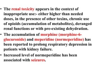 • The renal toxicity appears in the context of
inappropriate use:- either higher than needed
doses, in the presence of other toxins, chronic use
of opioids (accumulation of metabolites), deranged
renal functions or with pre-existing dehydration.
• The accumulation of morphine (morphine-6-
glucuronide) and meperidine (normeperidine) has
been reported to prolong respiratory depression in
patients with kidney failure.
• Increased level of normeperidine has been
associated with seizures.
 