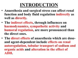INTRODUCTION
• Anaesthesia and surgical stress can affect renal
function and body fluid regulation indirectly as
well as directly.
• The indirect effects, through influences on
haemodynamics, sympathetic activity and
humoral regulation, are more pronounced than
the direct ones.
• The direct effects of anaesthesia which are dose-
and agent-dependent include effects on renal
autoregulation, tubular transport of sodium and
organic acids and alteration in the effect of
ADH.
 